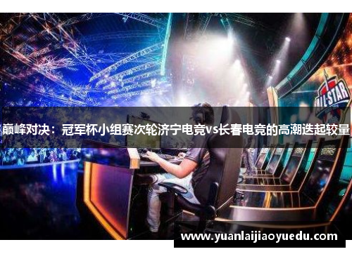 巅峰对决：冠军杯小组赛次轮济宁电竞vs长春电竞的高潮迭起较量